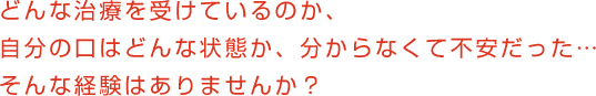 どんな治療を受けているのか、自分の口はどんな状態か、分からなくて不安だった…そんな経験はありませんか？