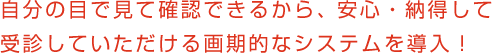 自分の目で見て確認できるから、安心・納得して受診していただける画期的なシステムを導入！