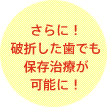 さらに！破折した歯でも保存治療が可能に！