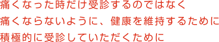 痛くなった時だけ受診するのではなく 痛くならないように、健康を維持するために　積極的に受診していただくために